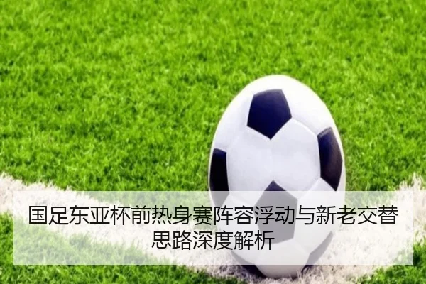 国足东亚杯前热身赛阵容浮动与新老交替思路深度解析